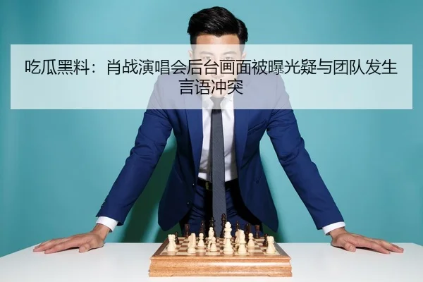 吃瓜黑料：肖战演唱会后台画面被曝光疑与团队发生言语冲突